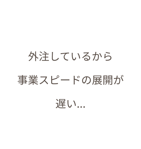 外注しているから 事業スピードの展開が 遅い...